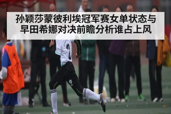 孙颖莎蒙彼利埃冠军赛女单状态与早田希娜对决前瞻分析谁占上风